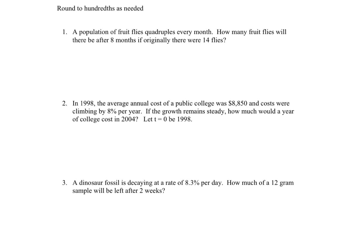 Round to hundredths as needed
1. A population of fruit flies quadruples every month. How many fruit flies will
there be after 8 months if originally there were 14 flies?
2. In 1998, the average annual cost of a public college was $8,850 and costs were
climbing by 8% per year. If the growth remains steady, how much would a year
of college cost in 2004? Lett=0 be 1998.
3. A dinosaur fossil is decaying at a rate of 8.3% per day. How much of a 12 gram
sample will be left after 2 weeks?
