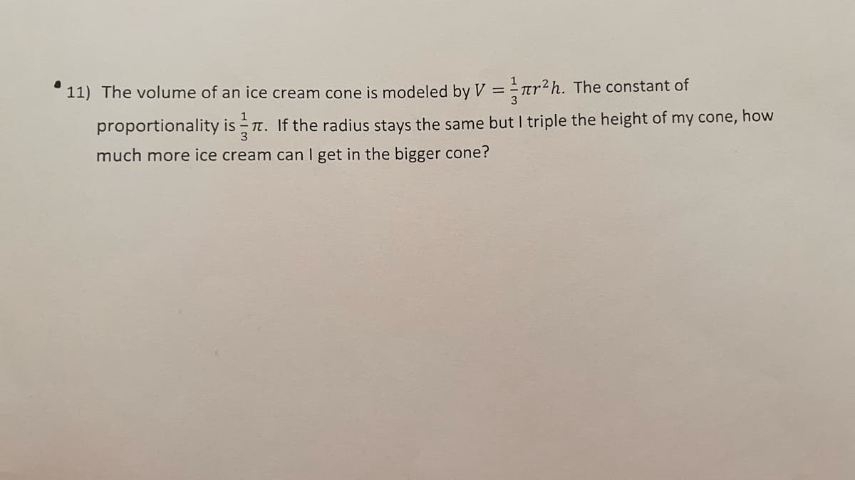 11) The volume of an ice cream cone is modeled by V = = rr²h. The constant of
1
proportionality is T. If the radius stays the same but I triple the height of my cone, how
much more ice cream can I get in the bigger cone?
