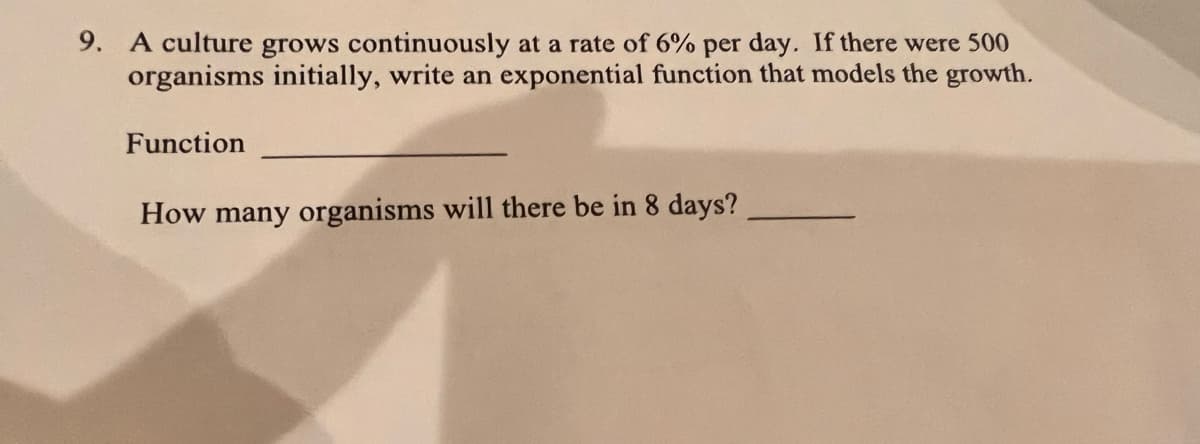 9. A culture grows continuously at a rate of 6% per day. If there were 500
organisms initially, write an exponential function that models the growth.
Function
How many organisms will there be in 8 days?
