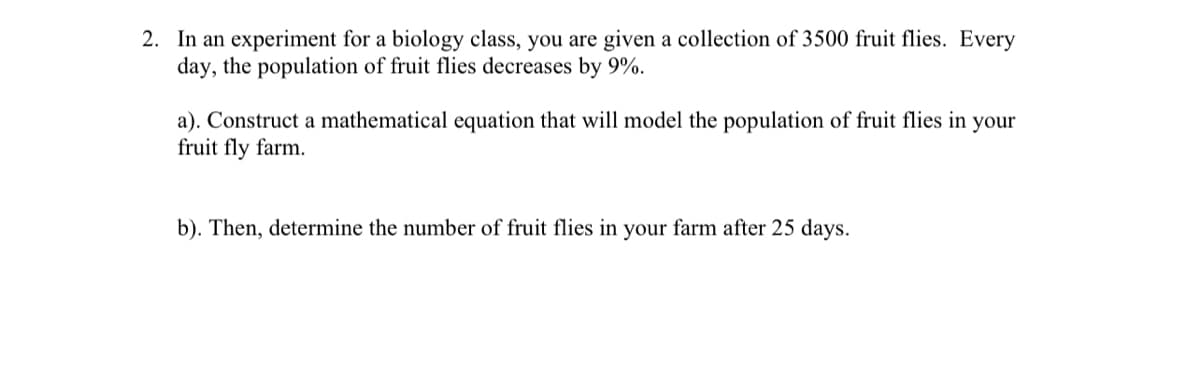 2. In an experiment for a biology class, you are given a collection of 3500 fruit flies. Every
day, the population of fruit flies decreases by 9%.
a). Construct a mathematical equation that will model the population of fruit flies in your
fruit fly farm.
b). Then, determine the number of fruit flies in your farm after 25 days.
