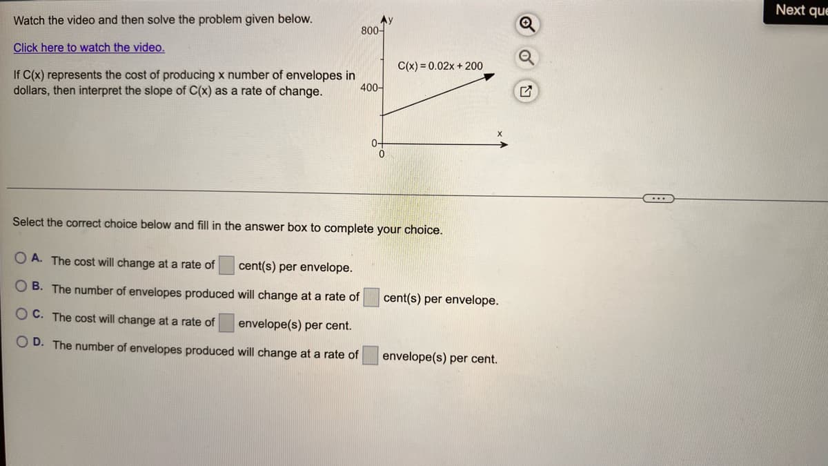 Next que
Watch the video and then solve the problem given below.
Ay
800-
Click here to watch the video.
C(x) = 0.02x + 200
If C(x) represents the cost of producing x number of envelopes in
400-
dollars, then interpret the slope of C(x) as a rate of change.
0-
Select the correct choice below and fill in the answer box to complete your choice.
O A. The cost will change at a rate of
cent(s) per envelope.
O B. The number of envelopes produced will change at a rate of
cent(s) per envelope.
O C. The cost will change at a rate of
envelope(s) per cent.
O D. The number of envelopes produced will change at a rate of
envelope(s) per cent.
