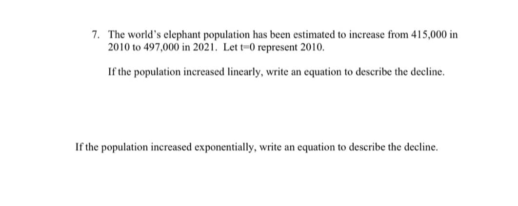 7. The world's elephant population has been estimated to increase from 415,000 in
2010 to 497,000 in 2021. Let t=0 represent 2010.
If the population increased linearly, write an equation to describe the decline.
If the population increased exponentially, write an equation to describe the decline.
