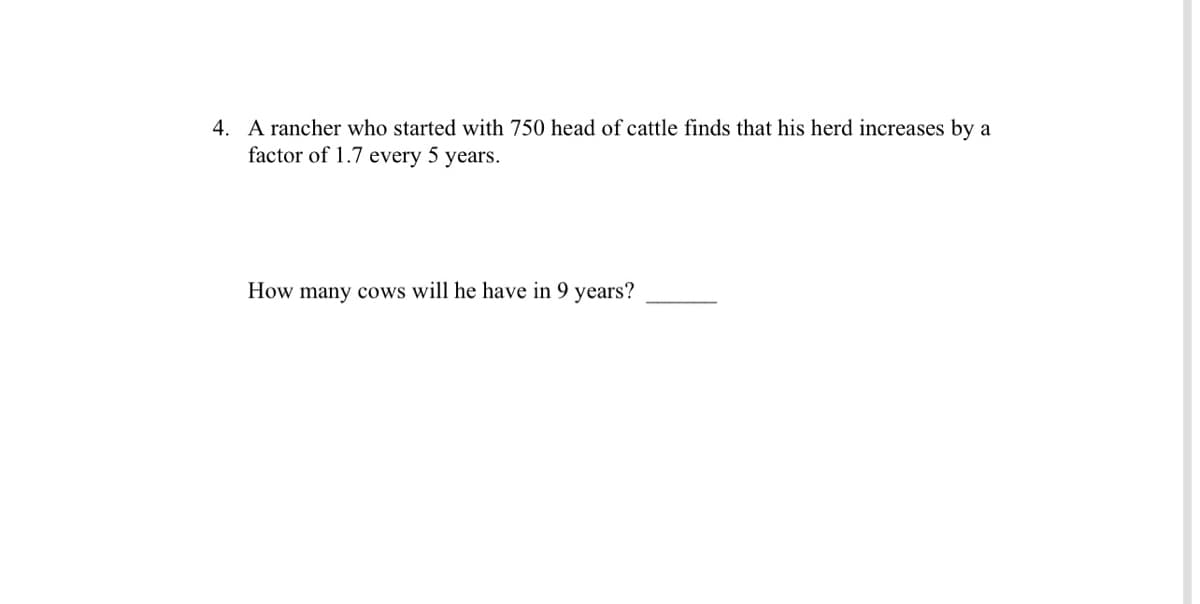 4. A rancher who started with 750 head of cattle finds that his herd increases by a
factor of 1.7 every 5 years.
How many cows will he have in 9 years?
