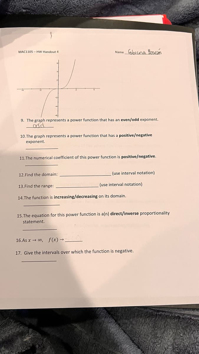 Name fobiona Boscon
MAC1105 - HW Handout 4
9. The graph represents a power function that has an even/odd exponent.
10.The graph represents a power function that has a positive/negative
exponent.
11.The numerical coefficient of this power function is positive/negative.
12.Find the domain:
(use interval notation)
13.Find the range:
(use interval notation)
14.The function is increasing/decreasing on its domain.
15.The equation for this power function is a(n) direct/inverse proportionality
statement.
16.As x → 0, f(x) →.
17. Give the intervals over which the function is negative.
