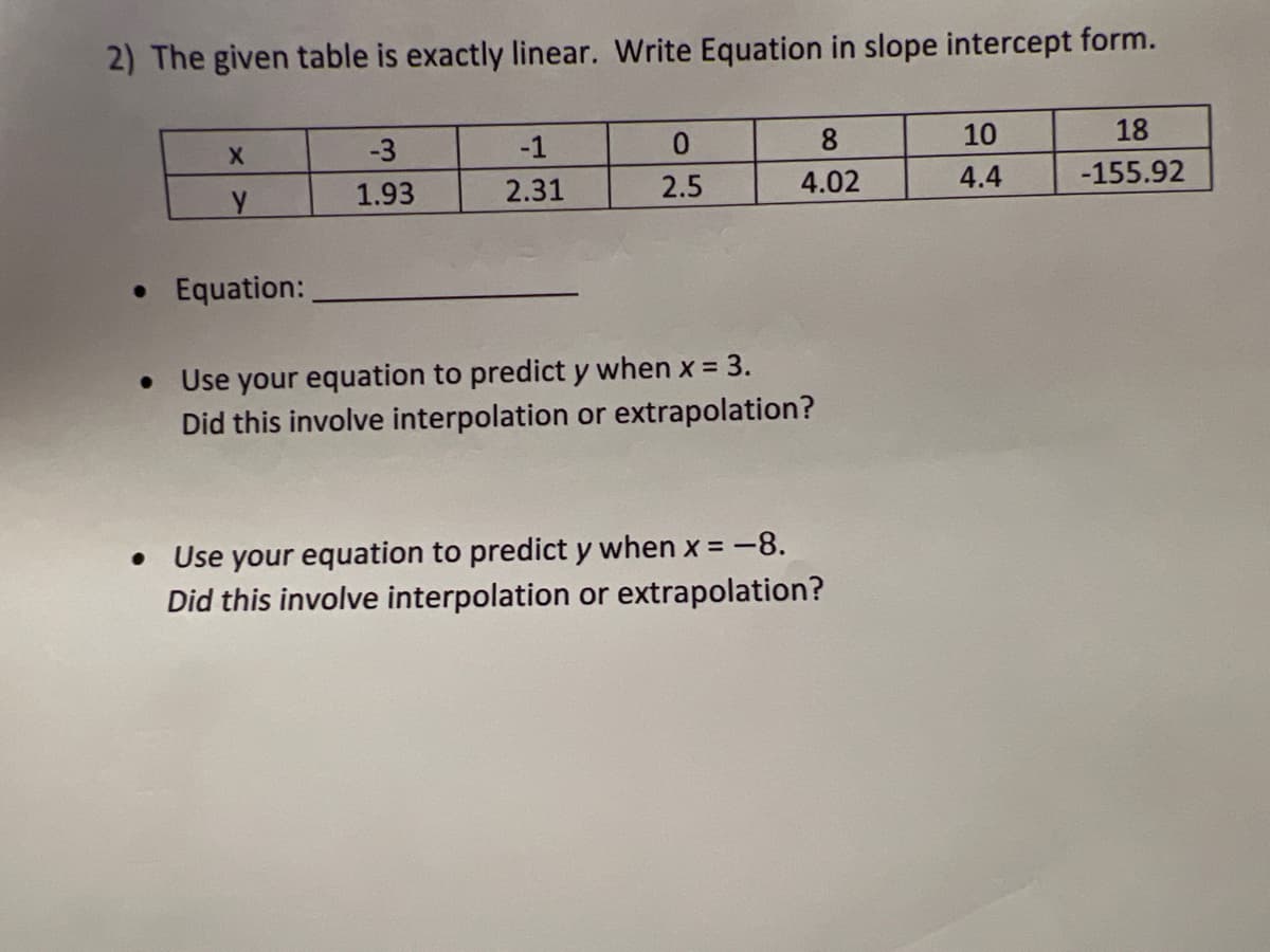 2) The given table is exactly linear. Write Equation in slope intercept form.
0.
8
10
18
-3
-1
2.5
4.02
4.4
-155.92
1.93
2.31
• Equation:
Use your equation to predict y when x = 3.
Did this involve interpolation or extrapolation?
Use your equation to predict y when x = -8.
Did this involve interpolation or extrapolation?
