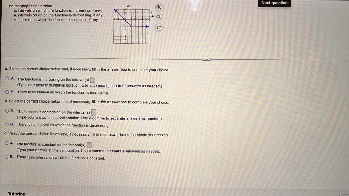 Next question
Use the graph to determine
Ay
a. intervals on which the function is increasing, if any.
b. intervals on which the function is decreasing, if any.
c. intervals on which the function is constant, if any.
a. Select the correct choice below and, if necessary, fill in the answer box to complete your choice.
O A. The function is increasing on the interval(s)
(Type your answer in interval notation. Use a comma to separate answers as needed.)
O B. There is no interval on which the function is increasing.
b. Select the correct choice below and, if necessary, fill in the answer box to complete your choice.
O A. The function is decreasing on the interval(s)
(Type your answer in interval notation. Use a comma to separate answers as needed.)
O B. There is no interval on which the function is decreasing.
c. Select the correct choice below and, if necessary, fill in the answer box to complete your choice.
O A. The function is constant on the interval(s)
(Type your answer in interval notation. Use a comma to separate answers as needed.)
O B. There is no interval on which the function is constant.
Tutoring
