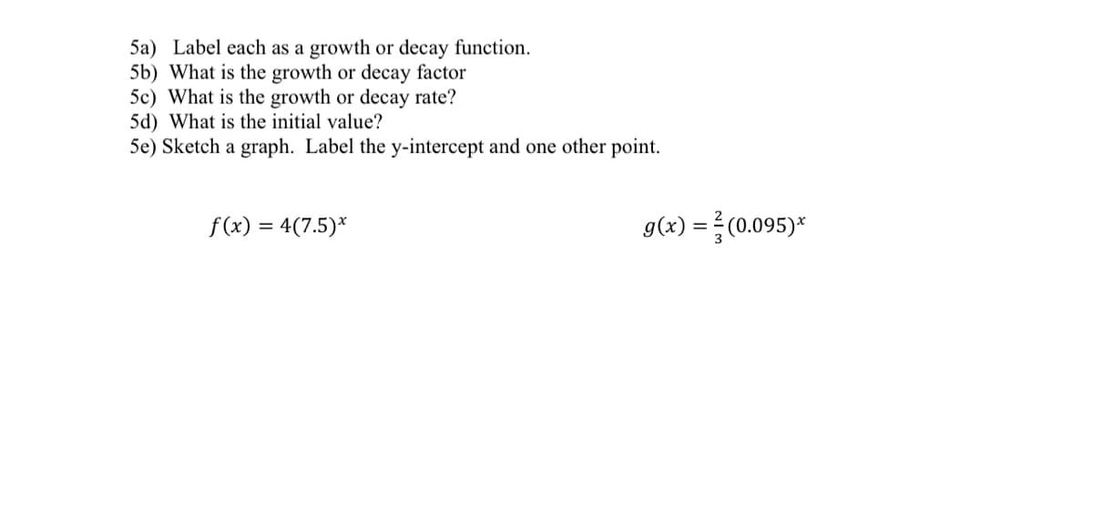 5a) Label each as a growth or decay function.
5b) What is the growth or decay factor
5c) What is the growth or decay rate?
5d) What is the initial value?
5e) Sketch a graph. Label the y-intercept and one other point.
f (x) = 4(7.5)*
g(x) =(0.095)*
