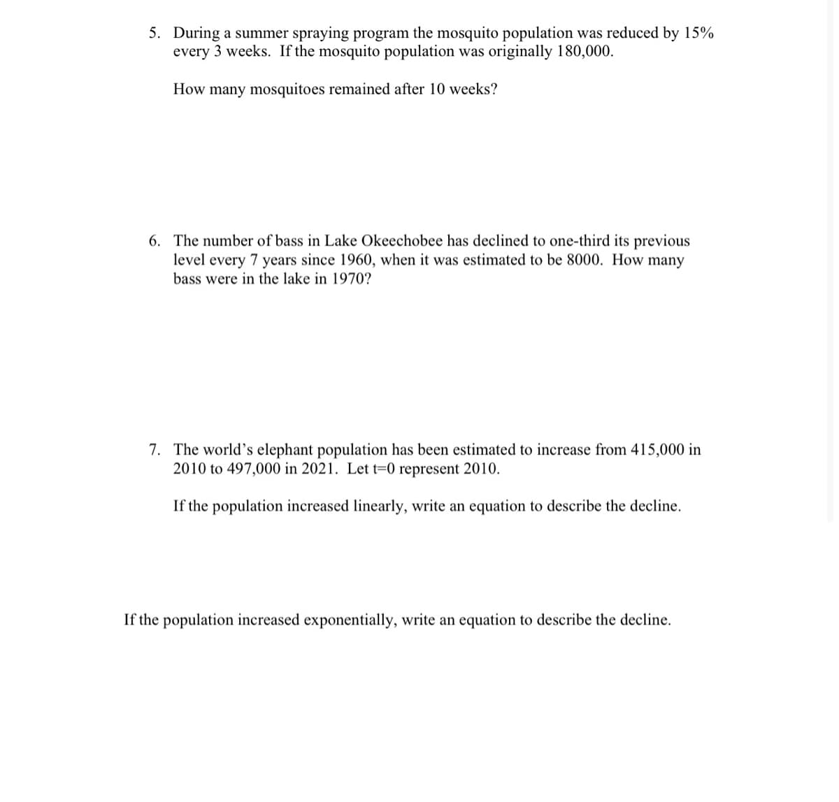 5. During a summer spraying program the mosquito population was reduced by 15%
every 3 weeks. If the mosquito population was originally 180,000.
How many mosquitoes remained after 10 weeks?
6. The number of bass in Lake Okeechobee has declined to one-third its previous
level every 7 years since 1960, when it was estimated to be 8000. How many
bass were in the lake in 1970?
7. The world's elephant population has been estimated to increase from 415,000 in
2010 to 497,000 in 2021. Let t=0 represent 2010.
If the population increased linearly, write an equation to describe the decline.
If the population increased exponentially, write an equation to describe the decline.

