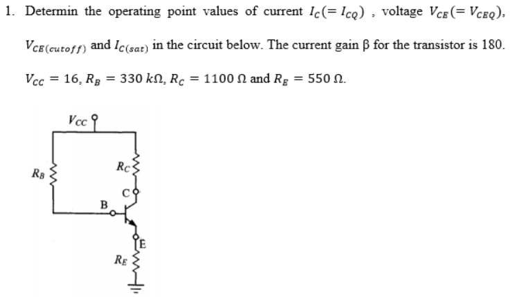 1. Determin the operating point values of current Ic(= Icq) , voltage Vce(= Vceq).
VCe (cutoff) and Ic(sat) in the circuit below. The current gain B for the transistor is 180.
Vcc = 16, Rg = 330 kN, Rc = 1100 N and Rg = 550 n.
Vcc
Rc
RB
B
RE
