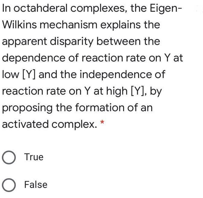 In octahderal complexes, the Eigen-
Wilkins mechanism explains the
apparent disparity between the
dependence of reaction rate on Y at
low [Y] and the independence of
reaction rate on Y at high [Y], by
proposing the formation of an
activated complex.
O True
O False
