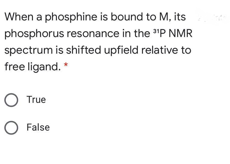 When a phosphine is bound to M, its
phosphorus resonance in the 31P NMR
spectrum is shifted upfield relative to
free ligand. *
O True
O False
