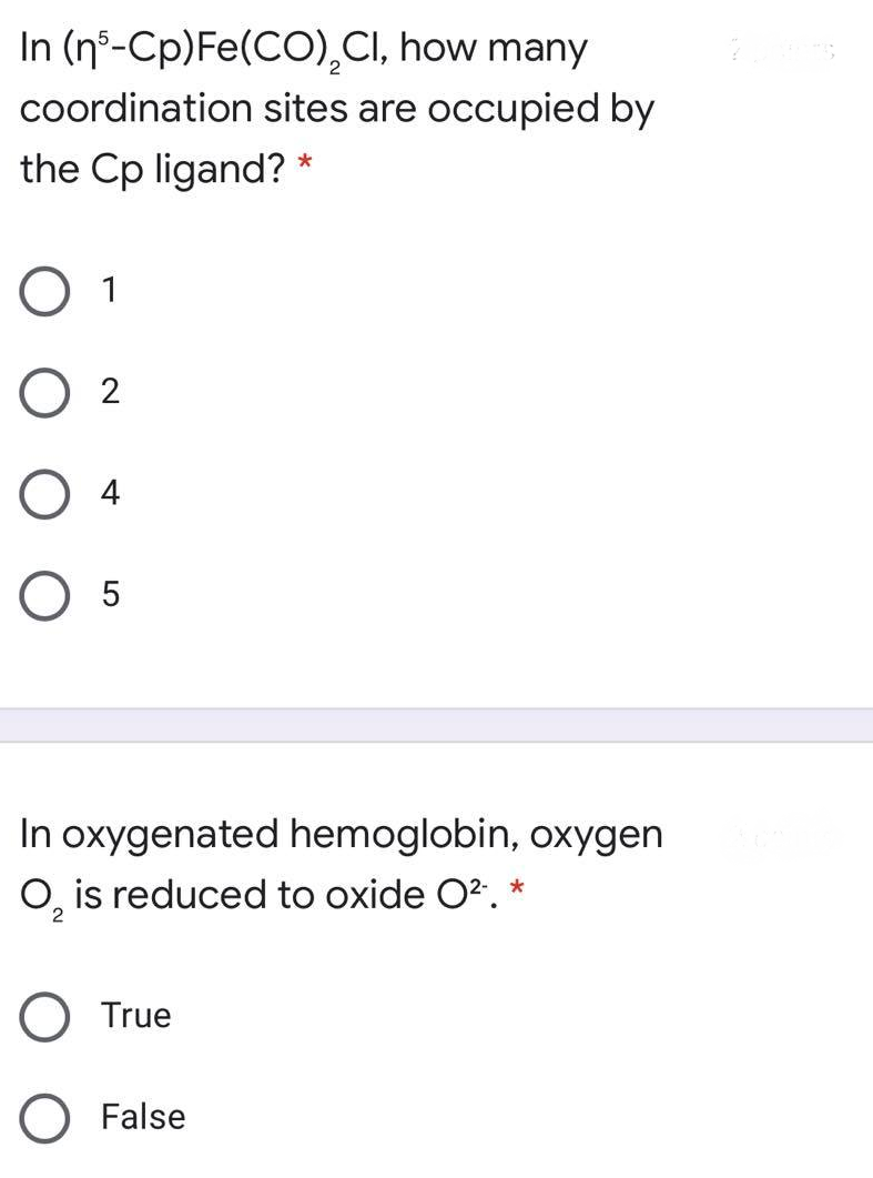 In (nº-Cp)Fe(CO),CI, how many
coordination sites are occupied by
the Cp ligand? *
O 1
O 2
O 4
O 5
In oxygenated hemoglobin, oxygen
O, is reduced to oxide O2. *
2
O True
O False
