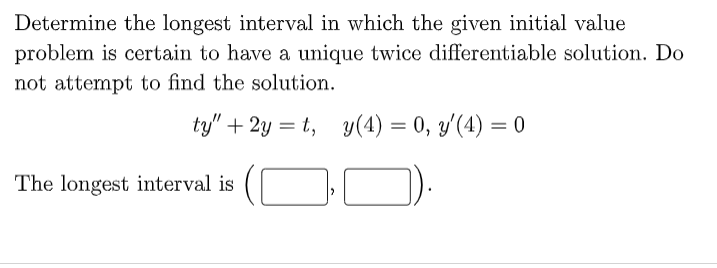 Determine the longest interval in which the given initial value
problem is certain to have a unique twice differentiable solution. Do
not attempt to find the solution.
ty" +2y=t, y(4) = 0, y'(4) = 0
The longest interval is