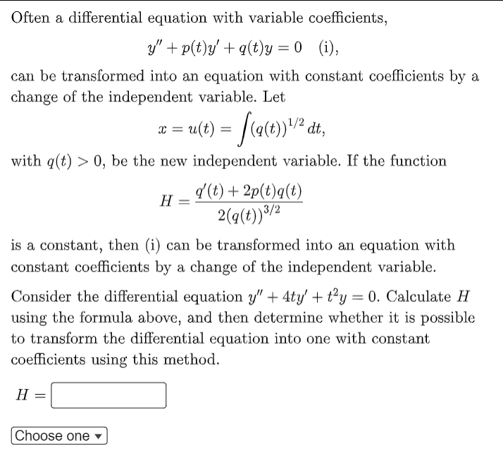 Often a differential equation with variable coefficients,
y" + p(t)y' + q(t)y = 0 (i),
can be transformed into an equation with constant coefficients by a
change of the independent variable. Let
x = u(t) = f(g(t)) ¹/² dt,
with q(t) > 0, be the new independent variable. If the function
H
q'(t) + 2p(t)q(t)
2(g(t))3/2
is a constant, then (i) can be transformed into an equation with
constant coefficients by a change of the independent variable.
Choose one
Consider the differential equation y" + 4ty' + t²y = 0. Calculate H
using the formula above, and then determine whether it is possible
to transform the differential equation into one with constant
coefficients using this method.
H =
