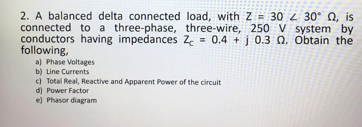 2. A balanced delta connected
connected to a three-phase,
conductors having impedances Zc
following,
load, with Z= 302 30° , is
three-wire, 250 V system by
0.4+j 0.3 0. Obtain the
=
a) Phase Voltages
b) Line Currents
c) Total Real, Reactive and Apparent Power of the circuit
d) Power Factor
e) Phasor diagram