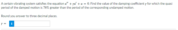 A certain vibrating system satisfies the equation u" + yu' +u = 0. Find the value of the damping coefficient y for which the quasi
period of the damped motion is 78% greater than the period of the corresponding undamped motion.
Round you answer to three decimal places.
Y =