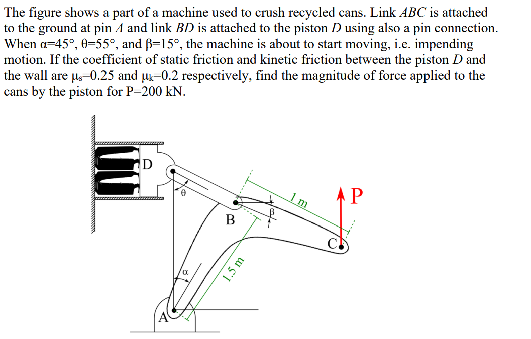 The figure shows a part of a machine used to crush recycled cans. Link ABC is attached
to the ground at pin A and link BD is attached to the piston D using also a pin connection.
When a=45°, 0=55°, and ß=15°, the machine is about to start moving, i.e. impending
motion. If the coefficient of static friction and kinetic friction between the piston D and
the wall are µs=0.25 and µk=0.2 respectively, find the magnitude of force applied to the
cans by the piston for P=200 kN.
0
α
B
1.5 m
1 m
АР