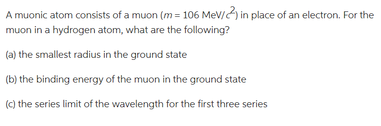 A muonic atom consists of a muon (m = 106 MeV/) in place of an electron. For the
muon in a hydrogen atom, what are the following?
(a) the smallest radius in the ground state
(b) the binding energy of the muon in the ground state
(c) the series limit of the wavelength for the first three series