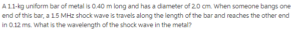 A 1.1-kg uniform bar of metal is 0.40 m long and has a diameter of 2.0 cm. When someone bangs one
end of this bar, a 1.5 MHz shock wave is travels along the length of the bar and reaches the other end
in 0.12 ms. What is the wavelength of the shock wave in the metal?