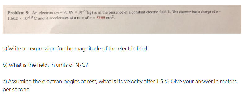 Problem 5: An electron (m - 9.109 x 10-31 kg) is in the presence of a constant electric field E. The electron has a charge of e-
1.602 x 10-19 C and it accelerates at a rate of a = 5300 m/s².
a) Write an expression for the magnitude of the electric field
b) What is the field, in units of N/C?
c) Assuming the electron begins at rest, what is its velocity after 1.5 s? Give your answer in meters
per second
