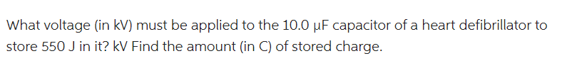 What voltage (in kV) must be applied to the 10.0 µF capacitor of a heart defibrillator to
store 550 J in it? kV Find the amount (in C) of stored charge.