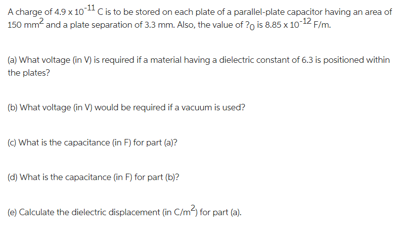 A charge of 4.9 x 10 C is to be stored on each plate of a parallel-plate capacitor having an area of
150 mm² and a plate separation of 3.3 mm. Also, the value of ? is 8.85 x 10-12 F/m.
(a) What voltage (in V) is required if a material having a dielectric constant of 6.3 is positioned within
the plates?
(b) What voltage (in V) would be required if a vacuum is used?
(c) What is the capacitance (in F) for part (a)?
(d) What is the capacitance (in F) for part (b)?
(e) Calculate the dielectric displacement (in C/m²) for part (a).
