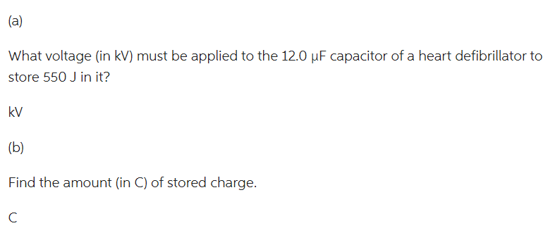 (a)
What voltage (in kV) must be applied to the 12.0 µF capacitor of a heart defibrillator to
store 550 J in it?
kV
(b)
Find the amount (in C) of stored charge.
C