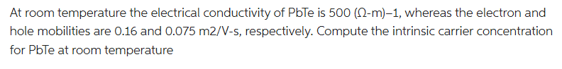 At room temperature the electrical conductivity of PbTe is 500 (-m)-1, whereas the electron and
hole mobilities are 0.16 and 0.075 m2/V-s, respectively. Compute the intrinsic carrier concentration
for PbTe at room temperature
