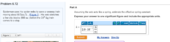 Problem 6.72
Spiderman uses his spider webs to save a runaway train
moving about 80 km/h, (Figure 1). His web stretches
a few city blocks (600 m) before the 10-kg train
comes to a stop.
Figure 1
of 1
CO
Part A
Assuming the web acts like a spring, estimate the effective spring constant.
Express your answer to one significant figure and include the appropriate units.
k=
»A.
2.0-10
Submit
My Answers Give Up
reset shortcuts help