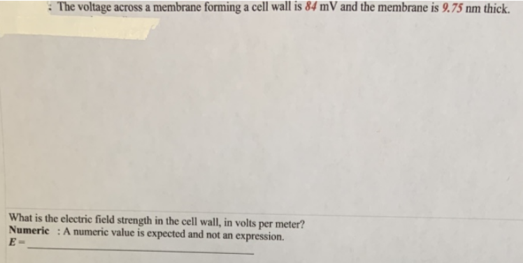 The voltage across a membrane forming a cell wall is 84 mV and the membrane is 9.75 nm thick.
What is the electric field strength in the cell wall, in volts per meter?
Numeric: A numeric value is expected and not an expression.
E=
