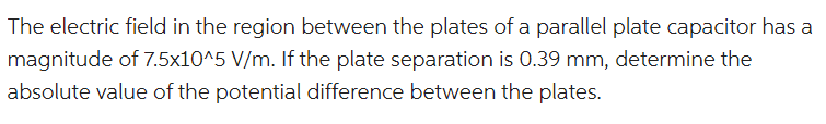 The electric field in the region between the plates of a parallel plate capacitor has a
magnitude of 7.5x10^5 V/m. If the plate separation is 0.39 mm, determine the
absolute value of the potential difference between the plates.