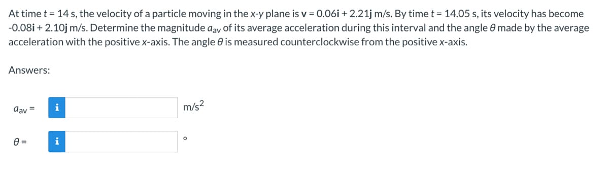 At time t = 14 s, the velocity of a particle moving in the x-y plane is v=0.06i + 2.21j m/s. By time t = 14.05 s, its velocity has become
-0.08i + 2.10j m/s. Determine the magnitude day of its average acceleration during this interval and the angle 8 made by the average
acceleration with the positive x-axis. The angle is measured counterclockwise from the positive x-axis.
Answers:
day =
0=
i
i
m/s²