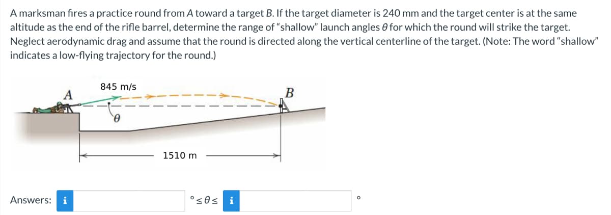 A marksman fires a practice round from A toward a target B. If the target diameter is 240 mm and the target center is at the same
altitude as the end of the rifle barrel, determine the range of "shallow" launch angles for which the round will strike the target.
Neglect aerodynamic drag and assume that the round is directed along the vertical centerline of the target. (Note: The word "shallow"
indicates a low-flying trajectory for the round.)
Answers: i
845 m/s
0
1510 m
°≤0s i
B
O