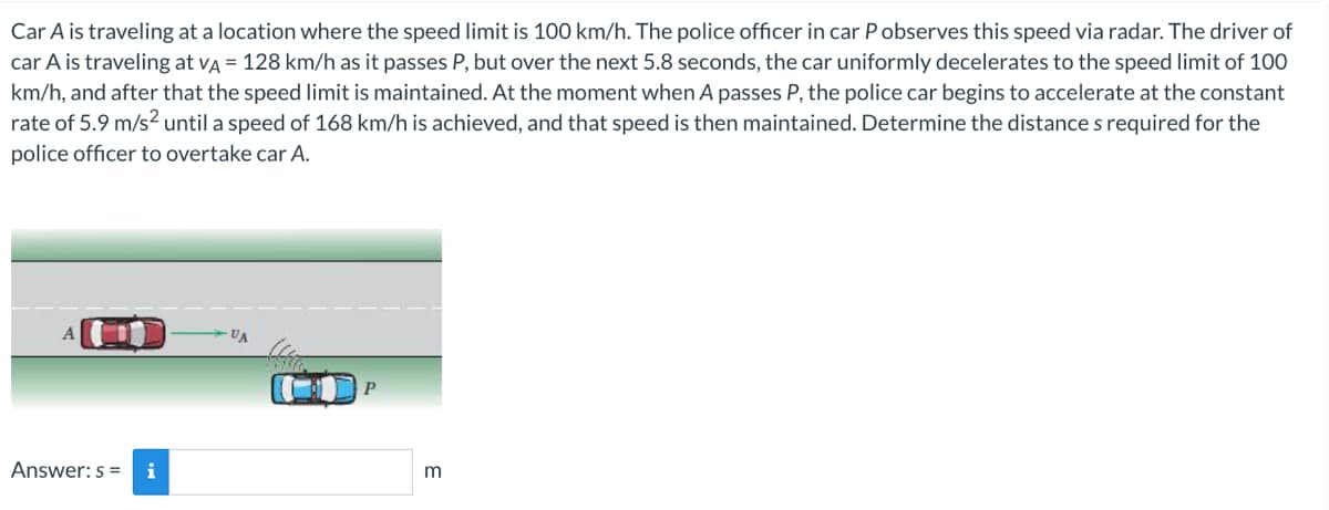 Car A is traveling at a location where the speed limit is 100 km/h. The police officer in car P observes this speed via radar. The driver of
car A is traveling at VA = 128 km/h as it passes P, but over the next 5.8 seconds, the car uniformly decelerates to the speed limit of 100
km/h, and after that the speed limit is maintained. At the moment when A passes P, the police car begins to accelerate at the constant
rate of 5.9 m/s² until a speed of 168 km/h is achieved, and that speed is then maintained. Determine the distances required for the
police officer to overtake car A.
Answer: s=
VA
P
m