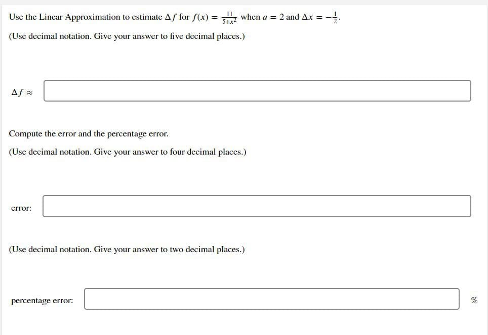 Use the Linear Approximation to estimate Af for f(x) =
, when a = 2 and Ax =
5+x2
(Use decimal notation. Give your answer to five decimal places.)
Af =
Compute the error and the percentage error.
(Use decimal notation. Give your answer to four decimal places.)
error:
(Use decimal notation. Give your answer to two decimal places.)
percentage error:
%
