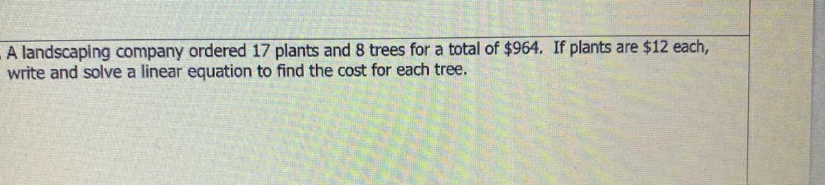 A landscaping company ordered 17 plants and 8 trees for a total of $964. If plants are $12 each,
write and solve a linear equation to find the cost for each tree.
