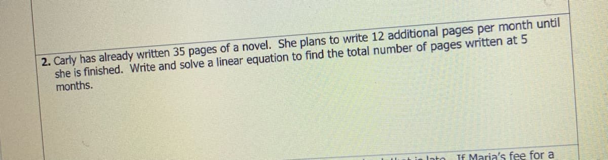 2. Carly has already written 35 pages of a novel. She plans to write 12 additional pages per month until
she is finished. Write and solve a linear equation to find the total number of pages written at 5
months.
If Maria's fee for a
nto
