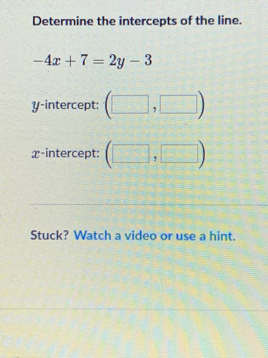 Determine the intercepts of the line.
-4x + 7 = 2y -3
%3D
y-intercept:
x-intercept:
Stuck? Watch a video or use a hint.
