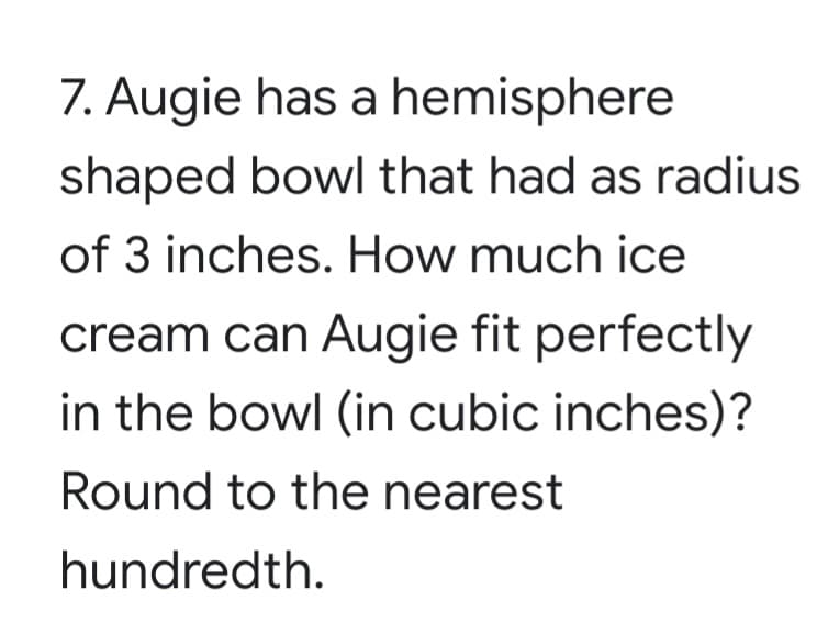 7. Augie has a hemisphere
shaped bowl that had as radius
of 3 inches. How much ice
cream can Augie fit perfectly
in the bowl (in cubic inches)?
Round to the nearest
hundredth.
