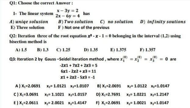 Q1: Choose the correct Answer:
1- The linear system
x-3y = 2
2x - 6y = 4
has
A) uniqe solusion
B) Two solution C) no solution D) infinity soutions
F) Not one of the previous
E) Three solution
Q2: Iteration three of the root equation x3-x-1=0 belonging in the interval (1,2) using
bisection method is
A) 1.5 B) 1.3 C) 1.25
D) 1.35
E) 1.375
F) 1.357
Q3: Iteration 2 by Gauss-Seidel iteration method, where x
= x3 = 0 are
-2x1 + 7x2 + 2x3 = 5
6x12x2 + x3 = 11
x1 + 2x2 - 5x3 = -1
x 1.0107
A) X₁=2.0691
X₂= 1.0121
B) X₂=2.0691
C) X₁=3.0691
X₂= 1.1021
x₁=1.0157
D) X₁=2.7691
E) X₁ 2.0611 x₂= 2.0021
x₁=1.4147
F) X₁=2.0691
(0)
= x₂
x₂= 1.0122 x₁=1.0147
X₂= 1.0221 x₁=1.2147
x₂= 1.0021 x₁=1.0147
+0)