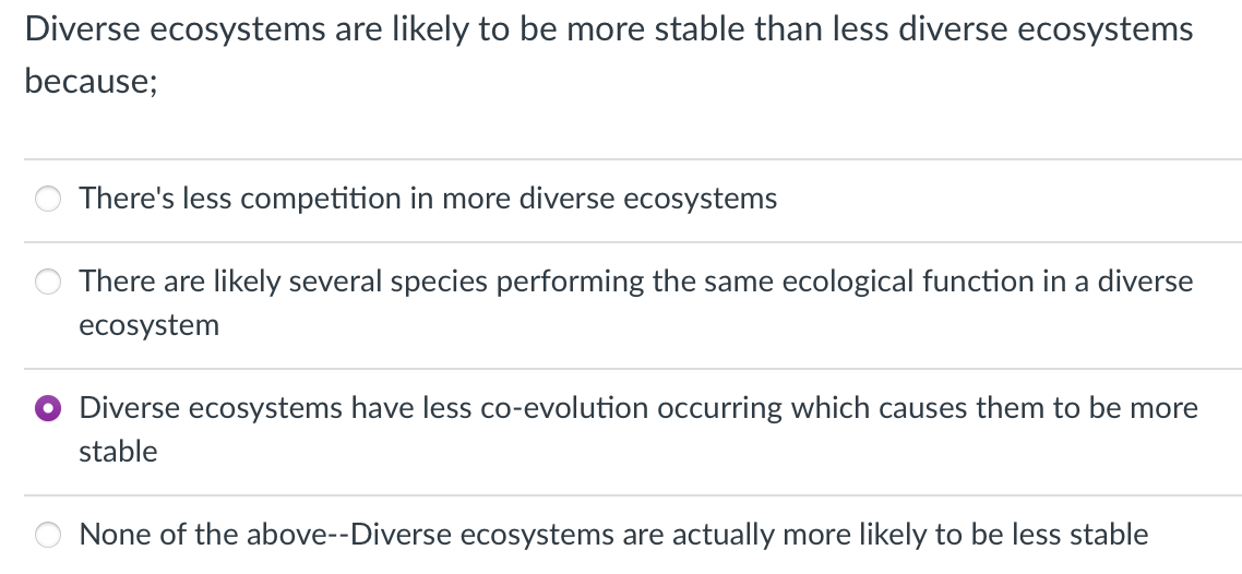 Diverse ecosystems are likely to be more stable than less diverse ecosystems
because;
There's less competition in more diverse ecosystems
There are likely several species performing the same ecological function in a diverse
ecosystem
Diverse ecosystems have less co-evolution occurring which causes them to be more
stable
None of the above--Diverse ecosystems are actually more likely to be less stable
