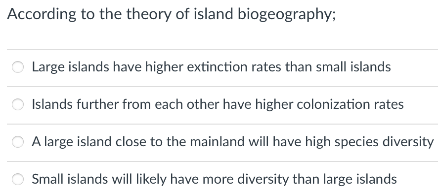 According to the theory of island biogeography;
Large islands have higher extinction rates than small islands
Islands further from each other have higher colonization rates
A large island close to the mainland will have high species diversity
Small islands will likely have more diversity than large islands
