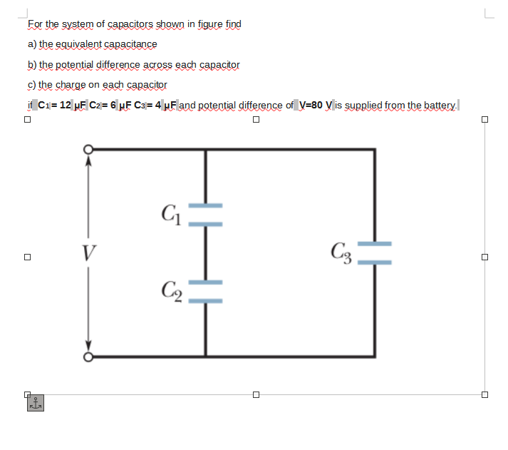 For the system of capacitors shown in figure find
a) the equivalent capacitance
b) the potential diftterence across each capacitor
c) the charge on each capacitor
if C1= 12 µF C2= 6 HF C3= 4µF and potential difference of V=80 y is supplied from the battery
V
C3
C2
