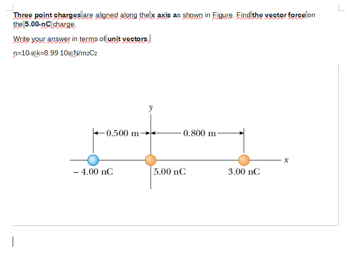 Three point charges are aligned along thex axis as shown in Figure. Find the vector forcelon
the 5.00-nC charge.
Write your answer in terms of unit vectors.
n=10-9 k-8.99 109 Ņ/m2C2
- 0.500 m·
0.800 m-
- 4.00 nC
5.00 nC
3.00 nC
