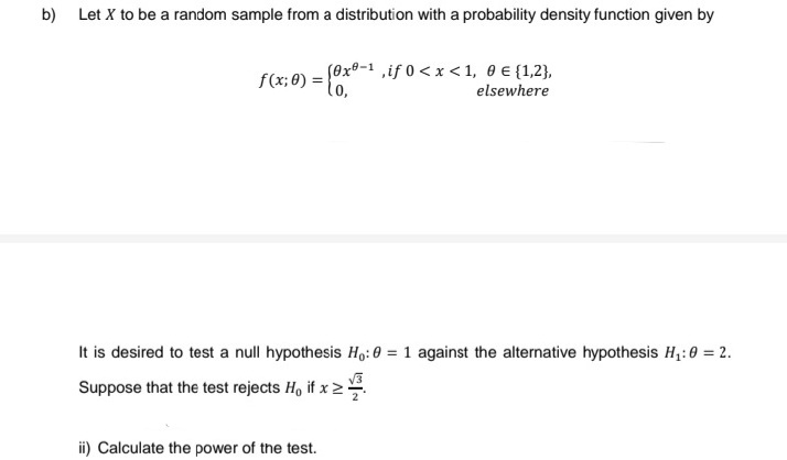 b)
Let X to be a random sample from a distribution with a probability density function given by
f(x; 0) = {0x®-¹,if 0 < x <1, 0 € {1,2},
elsewhere
It is desired to test a null hypothesis Ho: 0= 1 against the alternative hypothesis H₁:0 = 2.
Suppose that the test rejects Ho if x ≥
ii) Calculate the power of the test.
