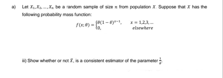 a) Let X₁, X2, ..., X₁ be a random sample of size n from population X. Suppose that X has the
following probability mass function:
(0(1-0)-¹,
f(x; 0) = {0,
x = 1,2,3,...
elsewhere
iii) Show whether or not X, is a consistent estimator of the parameter