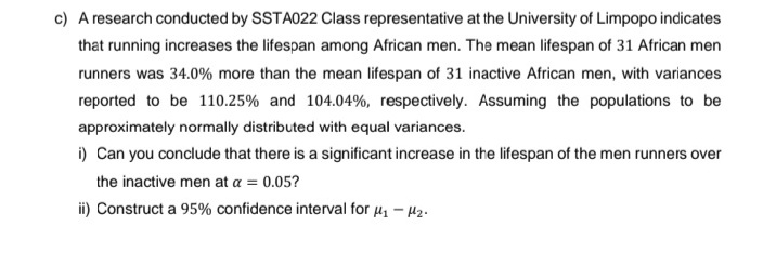 c) A research conducted by SSTA022 Class representative at the University of Limpopo indicates
that running increases the lifespan among African men. The mean lifespan of 31 African men
runners was 34.0% more than the mean lifespan of 31 inactive African men, with variances
reported to be 110.25% and 104.04%, respectively. Assuming the populations to be
approximately normally distributed with equal variances.
i) Can you conclude that there is a significant increase in the lifespan of the men runners over
the inactive men at a = 0.05?
ii) Construct a 95% confidence interval for μ₁ −μ₂.