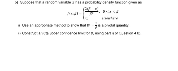 b) Suppose that a random variable X has a probability density function given as
0 < x <B
(2(B-x)
B²
0,
elsewhere
i) Use an appropriate method to show that W = is a pivotal quantity.
ii) Construct a 90% upper confidence limit for ß, using part i) of Question 4 b).
f(x; B) =