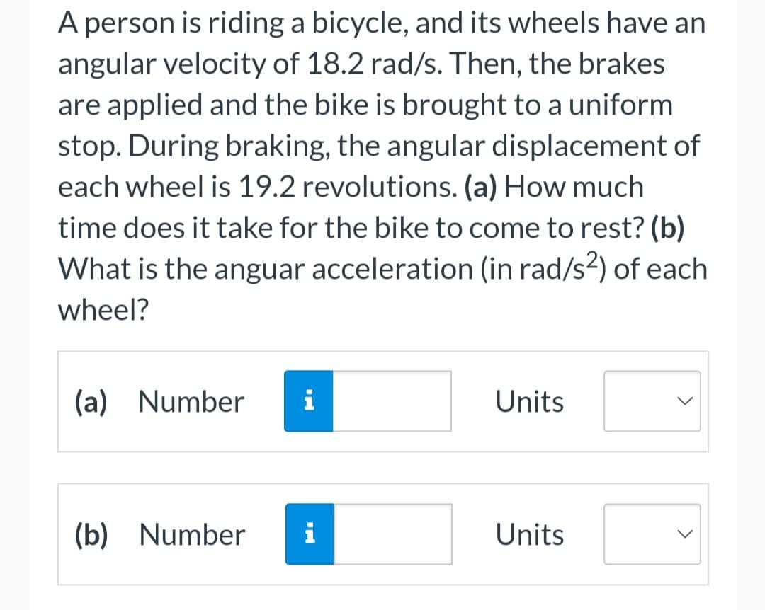 A person is riding a bicycle, and its wheels have an
angular velocity of 18.2 rad/s. Then, the brakes
are applied and the bike is brought to a uniform
stop. During braking, the angular displacement of
each wheel is 19.2 revolutions. (a) How much
time does it take for the bike to come to rest? (b)
What is the anguar acceleration (in rad/s²) of each
wheel?
(a) Number
i
Units
(b) Number
i
Units
