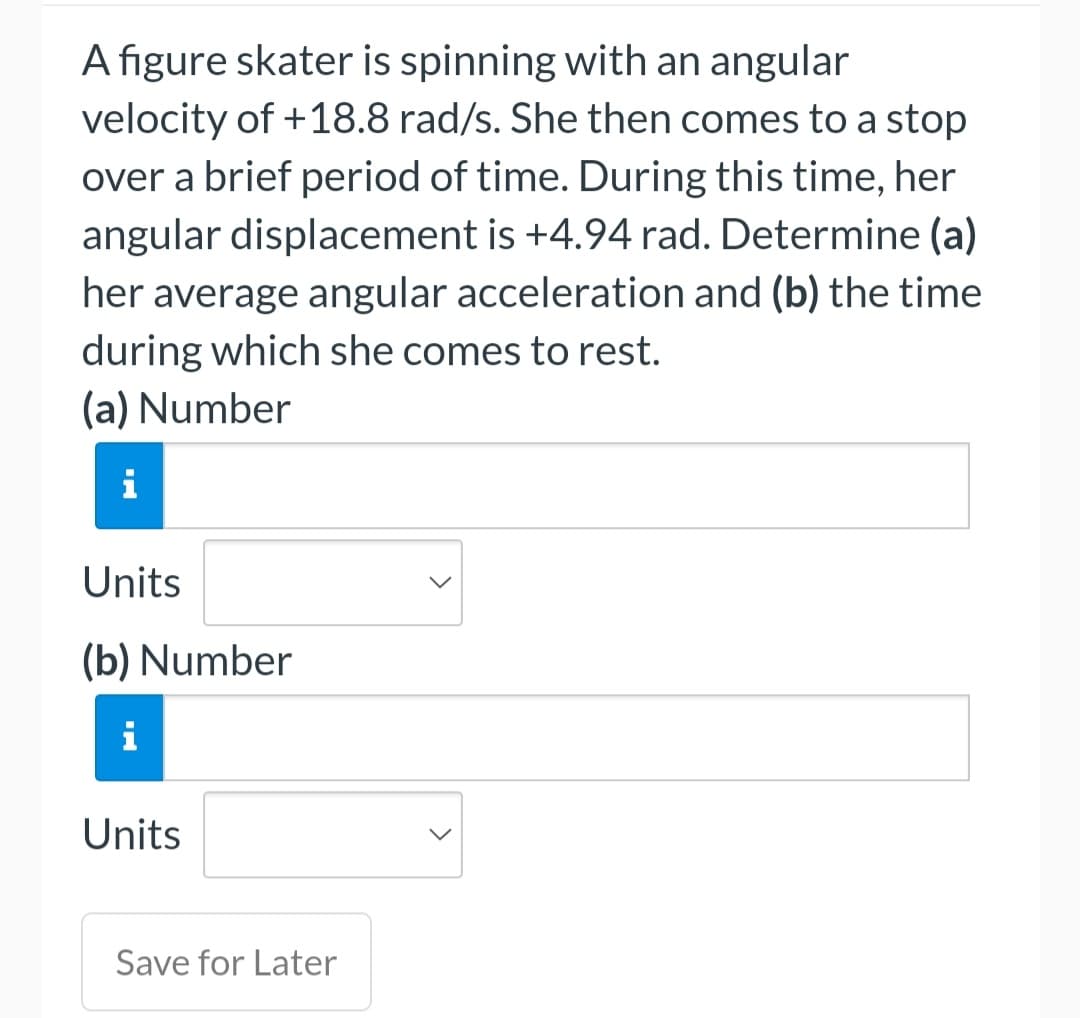 A figure skater is spinning with an angular
velocity of +18.8 rad/s. She then comes to a stop
over a brief period of time. During this time, her
angular displacement is +4.94 rad. Determine (a)
her average angular acceleration and (b) the time
during which she comes to rest.
(a) Number
Units
(b) Number
i
Units
Save for Later
